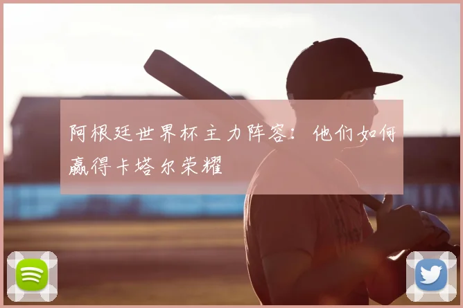 阿根廷世界杯主力阵容：他们如何赢得卡塔尔荣耀